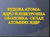 Будова атома: ядро й електронна оболонка. Склад атомних ядер