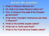 Answer the questions: What is Moscow famous for? On what river does Moscow stand on? Why is Moscow the seat of the Russian government? What other important institutions are there in Moscow? What is the central square called? What can a visitor see there? What is the most famous theatre called?