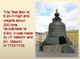 The Tsar Bell is 6.24 m high and weighs about 200 tons. Its diameter is 6.6m. It was made by I.F. Matorin and M.I. Matorin in 1733-1735.