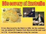Discovery of Australia. It was discovered by the Dutch in 1606, but the continent was not settled till Captain Cook discovered the east coast in 1770. It was first used as colony for convicts.