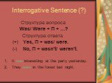 Interrogative Sentence (?). Cтруктура вопроса Was/ Were + П + …? Cтруктура ответа (+) Yes, П + was/ were. (-) No, П + wasn’t/ weren’t. It was interesting at the party yesterday. 2. They were in the forest last night.