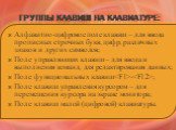 Группы клавиш на клавиатуре: Алфавитно-цифровое поле клавиш – для ввода прописных строчных букв, цифр, различных знаков и других символов; Поле управляющих клавиш – для ввода и выполнения команд, для редактирования данных; Поле функциональных клавиш-; Поле клавиш управления курсором – для перемещени