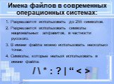 Имена файлов в современных операционных системах: 1. Разрешается использовать до 255 символов. 2. Разрешается использовать символы национальных алфавитов, в частности русского. 3. В имени файла можно использовать несколько точек. 4. Символы, которые нельзя использовать в имени файла: / \ * : ? | “