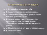 Алгоритм решения задачи. 1.Прочитайте задачу про себя. 2. выделите условие и вопрос задачи. 3.Коллективно обсудите в группах запись краткого условия задачи. 4.решите задачу самостоятельно. Кто затрудняется при решении задачи, обращайтесь за помощью к товарищу по группе. 5.Обсудите свой ответ задачи 