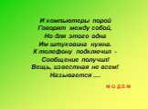 И компьютеры порой Говорят между собой, Но для этого одна Им штуковина нужна. К телефону подключил - Сообщение получил! Вещь, известная не всем! Называется .... М О Д Е М