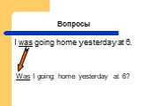 Вопросы. I was going home yesterday at 6. Was I going home yesterday at 6?