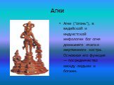 Агни. Агни ("огонь"), в ведийской и индуистской мифологии бог огня домашнего очага и жертвенного костра. Основная его функция — посредничество между людьми и богами.