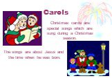 Christmas carols are special songs which are sung during а Christmas season. The songs are about Jesus and the time when he was born.