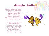 Dashing through the snow, In a one-horse open sleigh, O'er the fields we go, Laughing all the way. Bells on bobtail ring, Making spirits bright. What fun it is to ride and sing, A sleighing song tonight. Oh, jingle bells, jingle bells, Jingle all the way, Oh, what fun it is to ride In a one-horse op
