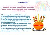 Christingle. It actually means 'Christ Light' and celebrates the light of Jesus coming into the world: but no one is really sure how the Christingles came into being. The orange is round like the world. The candle stands tall and straight and gives light in the dark like the love of God. The red rib