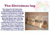 The Christmas log. Nowadays the Christmas log should be cut down by the head of family, instead of being bought from someone. It should be burnt down in a fireplace together with the rest of the last year's Christmas logs. The log should be burnt for all twelve days of Christmas. There is a supersti