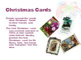Christmas Cards. People around the world send Christmas Cards to their friends and family. The first Christmas card was created and sent in 1843. A man named John Calcott Horsley printed the first Christmas card for Sir Henry Cole, the friend who had given him this idea.
