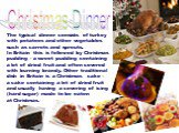 Christmas Dinner. The typical dinner consists of turkey with potatoes and other vegetables such as carrots and sprouts. In Britain this is followed by Christmas pudding - a sweet pudding containing a lot of dried fruit and often covered with burning brandy. Other traditional dish in Britain is a Chr