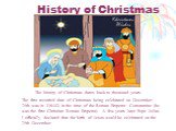 History of Christmas. The history of Christmas dates back to thousand years. The first recorded date of Christmas being celebrated on December 25th was in 336AD in the time of the Roman Emperor Constantine (he was the first Christian Roman Emperor). A few years later Pope Julius I officially declare