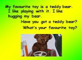 My favourite toy is a teddy bear. I like playing with it. I like hugging my bear. Have you got a teddy bear? What’s your favourite toy?