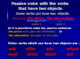 Passive voice with the verbs that have two objects. Some verbs can have two objects: We gave the police the information. object 1 object 2 So it is possible to make two passive sentences: The police were given the information. Or The information was given to the police. Other verbs which can have tw