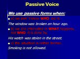 Passive Voice. We use passive forms when: a) we don`t know WHO did it; The window was broken an hour ago. b) we are interested in WHAT happens, not WHO it is done by; His watch was stolen in the street. с) the situation is rather formal. Smoking is not allowed.