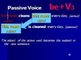 Passive Voice be+V3. Somebody cleans every day. (active) subject is cleaned every day. (passive) The object of the active verb becomes the subject in the new sentence. this room object This room subject