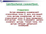 Определение: Фигура называется симметричной относительно точки О, если для каждой точки фигуры симметричная ей точка относительно точки О также принадлежит этой фигуре. Точка О называется центром симметрии фигуры. Говорят также, что фигура обладает центральной симметрией.