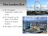 The London Eye. It’s the biggest observation wheel in the world. It is situated on the banks of the River Thames in Central London It’s height is 135 meters.