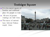 Trafalgar Square. It is the central square of London and traditional place for people to meet. All sorts of protest meetings are held there. The statue of national hero Admiral Nelson stands there.