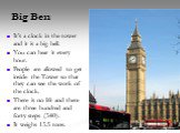 Big Ben. It’s a clock in the tower and it is a big bell. You can hear it every hour. People are allowed to get inside the Tower so that they can see the work of the clock. There is no lift and there are three hundred and forty steps (340). It weighs 13.5 tons.