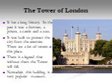 The Tower of London. It has a long history. In the past it was a fortress, a prison, a castle and a zoo. It was built to protect the city from the enemies. There are a lot of ravens at this place. There is a legend that without them the Tower will fall. Nowadays this building is a very popular museu