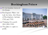 Buckingham Palace. It’s the London home of the Queen. Buckingham Palace was built for John, first Duke of Buckingham, between 1702 and 1705. Changing the guards takes place there. The palace is open to public.