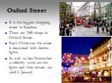 Oxford Street. It is the biggest shopping street in London. There are 548 shops in Oxford Street. Each Christmas the street is decorated with festive lights. In mid- to late November a celebrity turns on the lights and they remain on until 6 January