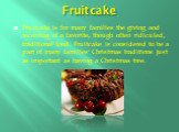 Fruitcake. Fruitcake is for many families the giving and receiving of a favorite, though often ridiculed, traditional food. Fruitcake is considered to be a part of many families' Christmas traditions just as important as having a Christmas tree.