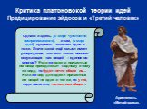 Критика платоновской теории идей Предицирование эйдосов и «Третий человек». Однако и здесь, [в мире чувственно воспринимаемого], и там, [в мире идей], сущность означает одно и то же. Иначе какой ещё смысл имеет утверждение, что есть что-то помимо окружающих нас вещей, – единое во многом? Если же иде