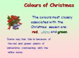 The colours most closely associated with the Christmas season are: red, white and green. Colours of Christmas  . Some say that this is because of the red and green plants of wintertime contrasting with the white snow.