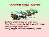 Santa's sleigh slides on slick snow. Tiny Timmy trims the tall tree with tinsel. Bobby brings bright bells. Chilly chipper children cheerfully chant. Christmas tongue twisters