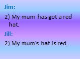 Jim: 2) My mum has got a red hat. Jill: 2) My mum’s hat is red.