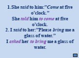 1.She said to him:”Come at five o’clock.” She told him to come at five o’clock. 2. I said to her:”Please bring me a glass of water.” I asked her to bring me a glass of water.