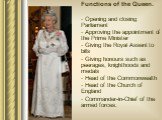 Functions of the Queen. Opening and closing Parliament Approving the appointment of the Prime Minister Giving the Royal Assent to bills Giving honours such as peerages, knighthoods and medals Head of the Commonwealth Head of the Church of England Commander-in-Chief of the armed forces.