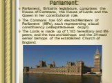 Parliament: Parliament, Britain's legislature, comprises the House of Commons, the House of Lords and the Queen in her constitutional role. The Commons has 651 elected Members of Parliament (MPs), each representing a local constituency (избирательный округ). The Lords is made up of 1,185 hereditary 