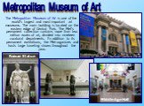The Metropolitan Museum of Art is one of the world's largest and most important art museums. The main building is located on the eastern edge of Central Park. The Met's permanent collection contains more than two million works of art, divided into nineteen curatorial departments. In addition to its 