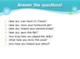 Have you ever been to France? Have you done your homework yet? Have you helped your parents today? Have you seen this film? How long have you played the violin? What have you done this week? How have you helped your school? Answer the questions!