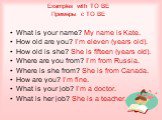 What is your name? My name is Kate. How old are you? I’m eleven (years old). How old is she? She is fifteen (years old). Where are you from? I’m from Russia. Where is she from? She is from Canada. How are you? I’m fine. What is your job? I’m a doctor. What is her job? She is a teacher. Examples with
