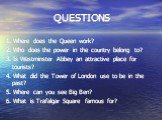 QUESTIONS. 1. Where does the Queen work? 2. Who does the power in the country belong to? 3. Is Westminster Abbey an attractive place for tourists? 4. What did the Tower of London use to be in the past? 5. Where can you see Big Ben? 6. What is Trafalgar Square famous for?