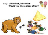 Billy: Little mice, little mice! Would you like a piece of ice? Mice: We would like a piece of cheese! Billy: Yes, please. M m