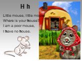 H h. Little mouse, little mouse! Where is your house? I am a poor mouse, I have no house.