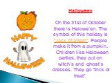 Halloween On the 31st of October there is Halowe’en. The symbol of this holiday is "Jack o'lantern". People make it from a pumpkin.   Children like Haloween parties, they put on witch’s and  ghost’s dresses. They go “trick or treat”.