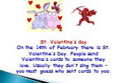 St. Valentine’s day On the 14th of February there is St. Valentine’s Day. People send Valentine’s cards to someone they love. Usually they don’t sing them – you must guess who sent cards to you.