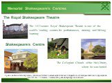Memorial Shakespeare’s Centres. The 1412-seater Royal Shakespeare Theatre is one of the world’s leading centres for performances, training and lifelong learning. Shakespeare‘s Centre The Royal Shakespeare Theatre. The Collegiate Church of the HolyTrinity, where he was buried.