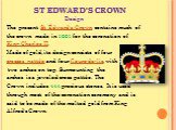 Design The present St Edward's Crown contains much of the crown made in 1661 for the coronation of King Charles II. Made of gold, its design consists of four crosses pattée and four fleurs-de-lis, with two arches on top. Surmounting the arches is a jeweled cross pattée. The Crown includes 444 precio
