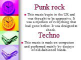 Punk rock. This music begin in the UK and was thought to be aggressive. It was a rejection of everything that had gone before. It was designed to shock. Techno. This music is made on computers and performed mainly by deejays of old-fashioned bands.