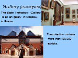 Gallery (галерея). The State Tretyakov Gallery is an art gallery in Moscow, in Russia. The collection contains more than 130,000 exhibits.