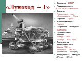 «Луноход – 1». Заказчик СССР Производитель СССР НПО Лавочкина Задачи Планетоход для обследования Луны Спутник Луна Ракета-носитель Протон Стартовая площадка Байконур Длительность полёта Ноябрь 1970 - октябрь 1971 года Технические характеристики: Масса 756 кг Мощность 180 Вт (солнечная батарея) Коорд